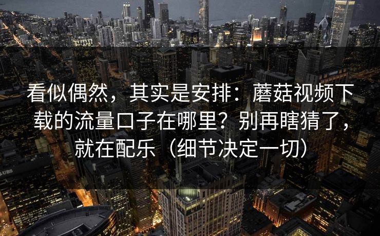 看似偶然，其实是安排：蘑菇视频下载的流量口子在哪里？别再瞎猜了，就在配乐（细节决定一切）