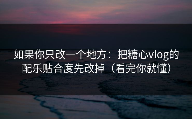 如果你只改一个地方：把糖心vlog的配乐贴合度先改掉（看完你就懂）