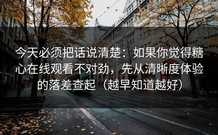 今天必须把话说清楚：如果你觉得糖心在线观看不对劲，先从清晰度体验的落差查起（越早知道越好）