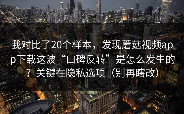 我对比了20个样本，发现蘑菇视频app下载这波“口碑反转”是怎么发生的？关键在隐私选项（别再瞎改）