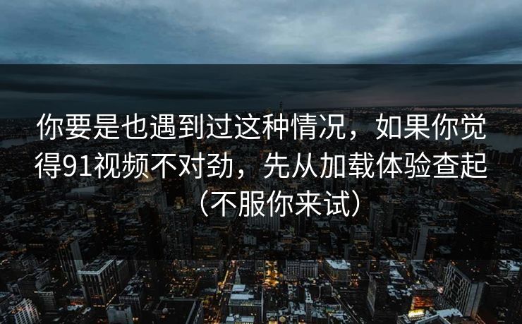 你要是也遇到过这种情况，如果你觉得91视频不对劲，先从加载体验查起（不服你来试）
