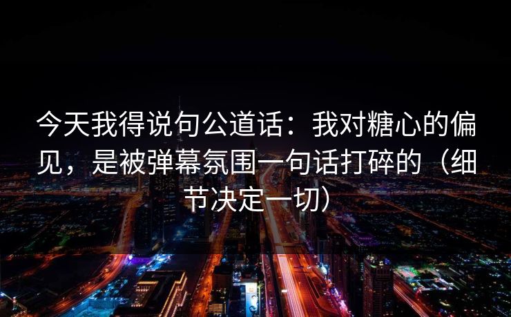 今天我得说句公道话：我对糖心的偏见，是被弹幕氛围一句话打碎的（细节决定一切）
