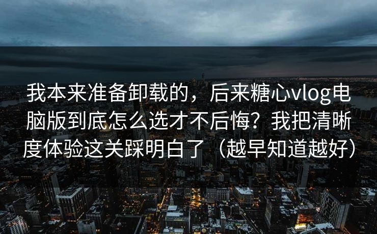 我本来准备卸载的，后来糖心vlog电脑版到底怎么选才不后悔？我把清晰度体验这关踩明白了（越早知道越好）